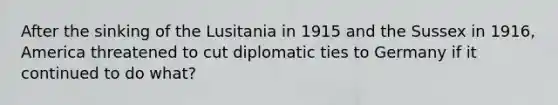 After the sinking of the Lusitania in 1915 and the Sussex in 1916, America threatened to cut diplomatic ties to Germany if it continued to do what?