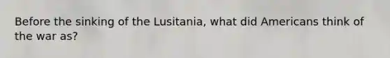 Before the sinking of the Lusitania, what did Americans think of the war as?