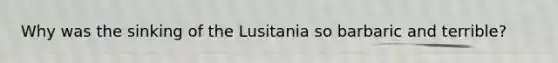 Why was the sinking of the Lusitania so barbaric and terrible?