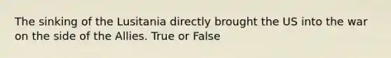 The sinking of the Lusitania directly brought the US into the war on the side of the Allies. True or False