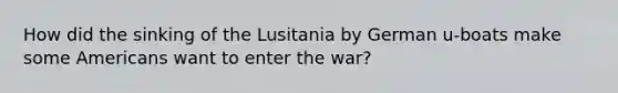 How did the sinking of the Lusitania by German u-boats make some Americans want to enter the war?