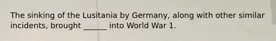 The sinking of the Lusitania by Germany, along with other similar incidents, brought ______ into World War 1.