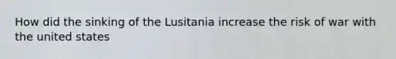 How did the sinking of the Lusitania increase the risk of war with the united states