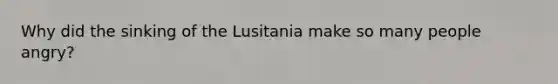Why did the sinking of the Lusitania make so many people angry?