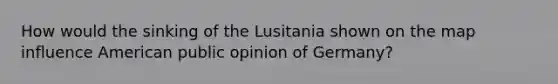 How would the sinking of the Lusitania shown on the map influence American public opinion of Germany?