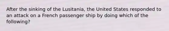 After the sinking of the Lusitania, the United States responded to an attack on a French passenger ship by doing which of the following?