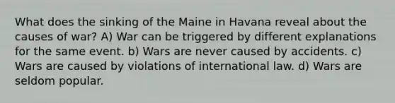 What does the sinking of the Maine in Havana reveal about the causes of war? A) War can be triggered by different explanations for the same event. b) Wars are never caused by accidents. c) Wars are caused by violations of international law. d) Wars are seldom popular.