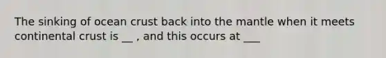 The sinking of ocean crust back into <a href='https://www.questionai.com/knowledge/kHR4HOnNY8-the-mantle' class='anchor-knowledge'>the mantle</a> when it meets continental crust is __ , and this occurs at ___