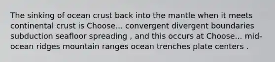 The sinking of ocean crust back into the mantle when it meets continental crust is Choose... convergent divergent boundaries subduction seafloor spreading , and this occurs at Choose... mid-ocean ridges mountain ranges ocean trenches plate centers .