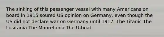 The sinking of this passenger vessel with many Americans on board in 1915 soured US opinion on Germany, even though the US did not declare war on Germany until 1917. The Titanic The Lusitania The Mauretania The U-boat