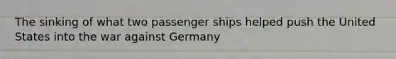 The sinking of what two passenger ships helped push the United States into the war against Germany