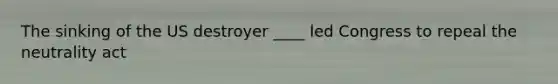 The sinking of the US destroyer ____ led Congress to repeal the neutrality act