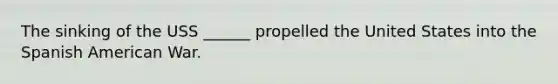 The sinking of the USS ______ propelled the United States into the Spanish American War.