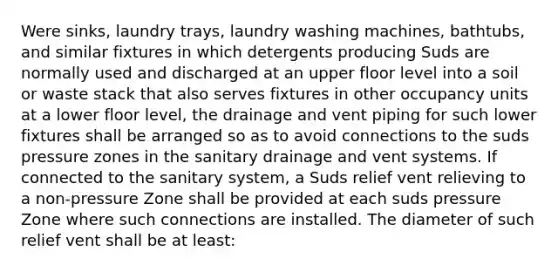 Were sinks, laundry trays, laundry washing machines, bathtubs, and similar fixtures in which detergents producing Suds are normally used and discharged at an upper floor level into a soil or waste stack that also serves fixtures in other occupancy units at a lower floor level, the drainage and vent piping for such lower fixtures shall be arranged so as to avoid connections to the suds pressure zones in the sanitary drainage and vent systems. If connected to the sanitary system, a Suds relief vent relieving to a non-pressure Zone shall be provided at each suds pressure Zone where such connections are installed. The diameter of such relief vent shall be at least: