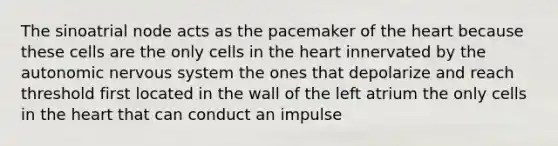 The sinoatrial node acts as the pacemaker of <a href='https://www.questionai.com/knowledge/kya8ocqc6o-the-heart' class='anchor-knowledge'>the heart</a> because these cells are the only cells in the heart innervated by <a href='https://www.questionai.com/knowledge/kMqcwgxBsH-the-autonomic-nervous-system' class='anchor-knowledge'>the autonomic nervous system</a> the ones that depolarize and reach threshold first located in the wall of the left atrium the only cells in the heart that can conduct an impulse