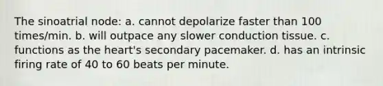 The sinoatrial node: a. cannot depolarize faster than 100 times/min. b. will outpace any slower conduction tissue. c. functions as the heart's secondary pacemaker. d. has an intrinsic firing rate of 40 to 60 beats per minute.