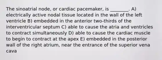 The sinoatrial node, or cardiac pacemaker, is ________. A) electrically active nodal tissue located in the wall of the left ventricle B) embedded in the anterior two-thirds of the interventricular septum C) able to cause the atria and ventricles to contract simultaneously D) able to cause the cardiac muscle to begin to contract at the apex E) embedded in the posterior wall of the right atrium, near the entrance of the superior vena cava