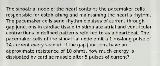 The sinoatrial node of the heart contains the pacemaker cells responsible for establishing and maintaining the heart's rhythm. The pacemaker cells send rhythmic pulses of current through gap junctions in cardiac tissue to stimulate atrial and ventricular contractions in defined patterns referred to as a heartbeat. The pacemaker cells of the sinoatrial node emit a 1 ms-long pulse of 2A current every second. If the gap junctions have an approximate resistance of 10 ohms, how much energy is dissipated by cardiac muscle after 5 pulses of current?