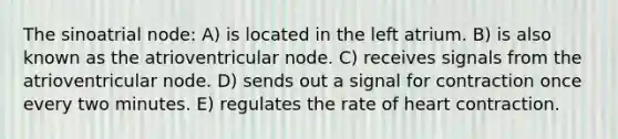 The sinoatrial node: A) is located in the left atrium. B) is also known as the atrioventricular node. C) receives signals from the atrioventricular node. D) sends out a signal for contraction once every two minutes. E) regulates the rate of heart contraction.