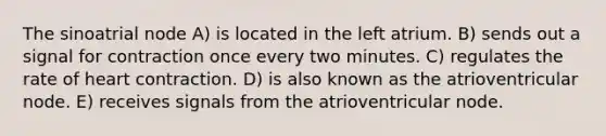 The sinoatrial node A) is located in the left atrium. B) sends out a signal for contraction once every two minutes. C) regulates the rate of heart contraction. D) is also known as the atrioventricular node. E) receives signals from the atrioventricular node.