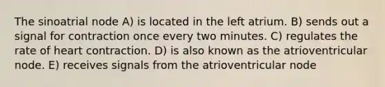 The sinoatrial node A) is located in the left atrium. B) sends out a signal for contraction once every two minutes. C) regulates the rate of heart contraction. D) is also known as the atrioventricular node. E) receives signals from the atrioventricular node