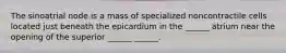 The sinoatrial node is a mass of specialized noncontractile cells located just beneath the epicardium in the ______ atrium near the opening of the superior ______ ______.