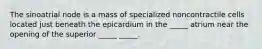 The sinoatrial node is a mass of specialized noncontractile cells located just beneath the epicardium in the _____ atrium near the opening of the superior _____ _____.