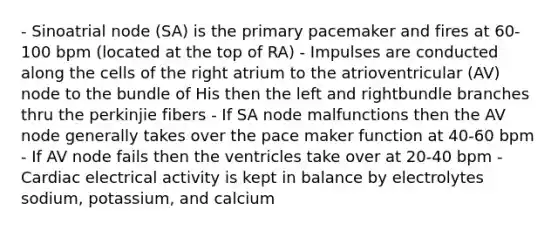 - Sinoatrial node (SA) is the primary pacemaker and fires at 60-100 bpm (located at the top of RA) - Impulses are conducted along the cells of the right atrium to the atrioventricular (AV) node to the bundle of His then the left and rightbundle branches thru the perkinjie fibers - If SA node malfunctions then the AV node generally takes over the pace maker function at 40-60 bpm - If AV node fails then the ventricles take over at 20-40 bpm - Cardiac electrical activity is kept in balance by electrolytes sodium, potassium, and calcium