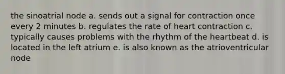 the sinoatrial node a. sends out a signal for contraction once every 2 minutes b. regulates the rate of heart contraction c. typically causes problems with the rhythm of the heartbeat d. is located in the left atrium e. is also known as the atrioventricular node