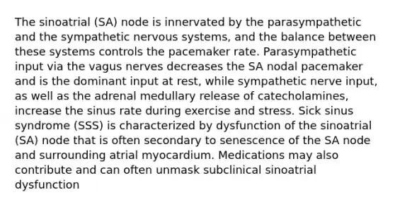 The sinoatrial (SA) node is innervated by the parasympathetic and the sympathetic nervous systems, and the balance between these systems controls the pacemaker rate. Parasympathetic input via the vagus nerves decreases the SA nodal pacemaker and is the dominant input at rest, while sympathetic nerve input, as well as the adrenal medullary release of catecholamines, increase the sinus rate during exercise and stress. Sick sinus syndrome (SSS) is characterized by dysfunction of the sinoatrial (SA) node that is often secondary to senescence of the SA node and surrounding atrial myocardium. Medications may also contribute and can often unmask subclinical sinoatrial dysfunction