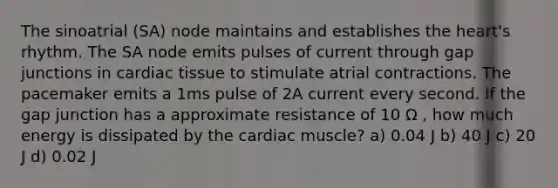 The sinoatrial (SA) node maintains and establishes the heart's rhythm. The SA node emits pulses of current through gap junctions in cardiac tissue to stimulate atrial contractions. The pacemaker emits a 1ms pulse of 2A current every second. If the gap junction has a approximate resistance of 10 Ω , how much energy is dissipated by the cardiac muscle? a) 0.04 J b) 40 J c) 20 J d) 0.02 J