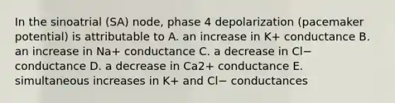 In the sinoatrial (SA) node, phase 4 depolarization (pacemaker potential) is attributable to A. an increase in K+ conductance B. an increase in Na+ conductance C. a decrease in Cl− conductance D. a decrease in Ca2+ conductance E. simultaneous increases in K+ and Cl− conductances