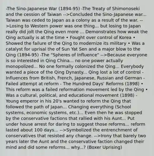 -The Sino-Japanese War (1894-95) -The Treaty of Shimonoseki and the cession of Taiwan -->Concluded the Sino-Japanese war... Taiwan was ceded to Japan as a colony as a result of the war. -->Losing to Western power was one thing... but losing to Japan really did jolt the Qing even more ... Demonstrates how weak the Qing actually is at the time • Fought over control of Korea • Showed the failure of the Qing to modernize its military • Was a catalyst for uprisal the of Sun Yat Sen and a major blow to the Qing (1894-95) -The "Spheres of Influence" -->Because everyone is so interested in Qing China... no one power actually monopolized... No one formally colonized the Qing... Everybody wanted a piece of the Qing Dynasty... Qing lost a lot of control -Influences from British, French, Japanese, Russian and German -Failed attempt at reform - The Hundred Days' Reforms (1898) • This reform was a failed reformation movement led by the Qing • Was a cultural, political, and educational movement (1898) -Young emperor in his 20's wanted to reform the Qing that followed the path of Japan... Changing everything (School systems, economic systems, etc.)... Even then he was stopped by the conservative factions that rallied with his Aunt... Put under house arrest for daring to suggest those reforms... reform lasted about 100 days... -->Symbolized the entrenchment of conservatives that resisted any change. -->Irony that barely two years later the Aunt and the conservative faction changed their mind and did some reforms... why...? (Boxer Uprising)