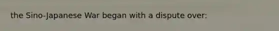 the Sino-Japanese War began with a dispute over: