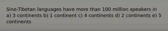 Sino-Tibetan languages have more than 100 million speakers in a) 3 continents b) 1 continent c) 4 continents d) 2 continents e) 5 continents