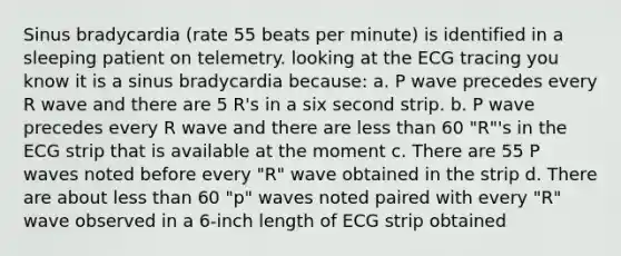 Sinus bradycardia (rate 55 beats per minute) is identified in a sleeping patient on telemetry. looking at the ECG tracing you know it is a sinus bradycardia because: a. P wave precedes every R wave and there are 5 R's in a six second strip. b. P wave precedes every R wave and there are less than 60 "R"'s in the ECG strip that is available at the moment c. There are 55 P waves noted before every "R" wave obtained in the strip d. There are about less than 60 "p" waves noted paired with every "R" wave observed in a 6-inch length of ECG strip obtained