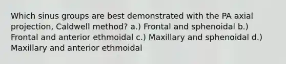 Which sinus groups are best demonstrated with the PA axial projection, Caldwell method? a.) Frontal and sphenoidal b.) Frontal and anterior ethmoidal c.) Maxillary and sphenoidal d.) Maxillary and anterior ethmoidal