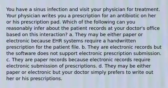 You have a sinus infection and visit your physician for treatment. Your physician writes you a prescription for an antibiotic on her or his prescription pad. Which of the following can you reasonably infer about the patient records at your doctor's office based on this interaction? a. They may be either paper or electronic because EHR systems require a handwritten prescription for the patient file. b. They are electronic records but the software does not support electronic prescription submission. c. They are paper records because electronic records require electronic submission of prescriptions. d. They may be either paper or electronic but your doctor simply prefers to write out her or his prescriptions.