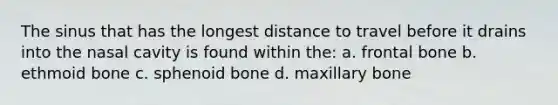 The sinus that has the longest distance to travel before it drains into the nasal cavity is found within the: a. frontal bone b. ethmoid bone c. sphenoid bone d. maxillary bone