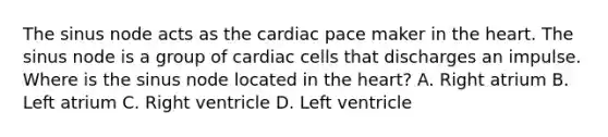 The sinus node acts as the cardiac pace maker in the heart. The sinus node is a group of cardiac cells that discharges an impulse. Where is the sinus node located in the heart? A. Right atrium B. Left atrium C. Right ventricle D. Left ventricle