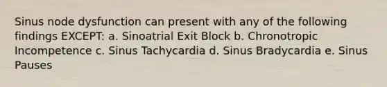 Sinus node dysfunction can present with any of the following findings EXCEPT: a. Sinoatrial Exit Block b. Chronotropic Incompetence c. Sinus Tachycardia d. Sinus Bradycardia e. Sinus Pauses