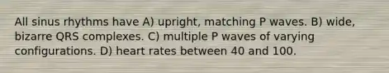 All sinus rhythms have A) upright, matching P waves. B) wide, bizarre QRS complexes. C) multiple P waves of varying configurations. D) heart rates between 40 and 100.
