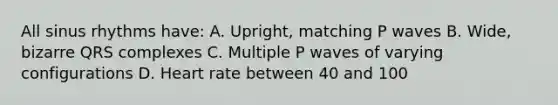 All sinus rhythms have: A. Upright, matching P waves B. Wide, bizarre QRS complexes C. Multiple P waves of varying configurations D. Heart rate between 40 and 100