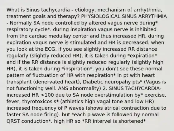 What is Sinus tachycardia - etiology, mechanism of arrhythmia, treatment goals and therapy? PHYSIOLOGICAL SINUS ARRYTHMIA - Normally SA node controlled by altered vagus nerve during* respiratory cycle*. during inspiration vagus nerve is inhibited from the cardiac medullay center and thus increased HR. during expiration vagus nerve is stimulated and HR is decreased. when you look at the ECG, if you see slightly increased RR distance regularly (slightly reduced HR), it is taken during *expiration* and if the RR distance is slightly reduced regularly (slightly high HR), it is taken during *inspiration*. you don't see these normal pattern of fluctuation of HR with respiration* in pt with heart transplant (denervated heart), Diabetic neuropahy pts* (Vagus is not functioning well. ANS abnormality) 2. SINUS TACHYCARDIA- increased HR >100 due to SA node overstimulation by* exercise, fever, thyrotoxicosis* (athletics high vagal tone and low HR) increased frequency of P waves (shows atrical contraction due to faster SA node firing). but *each p wave is followed by normal QRST conduction*. high HR so *RR intervel is shortened*