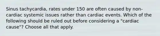 Sinus tachycardia, rates under 150 are often caused by non-cardiac systemic issues rather than cardiac events. Which of the following should be ruled out before considering a "cardiac cause"? Choose all that apply.