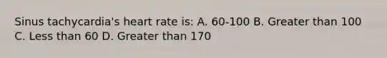 Sinus tachycardia's heart rate is: A. 60-100 B. <a href='https://www.questionai.com/knowledge/ktgHnBD4o3-greater-than' class='anchor-knowledge'>greater than</a> 100 C. <a href='https://www.questionai.com/knowledge/k7BtlYpAMX-less-than' class='anchor-knowledge'>less than</a> 60 D. Greater than 170