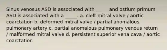 Sinus venosus ASD is associated with _____ and ostium primum ASD is associated with a _____. a. cleft mitral valve / aortic coarctation b. deformed mitral valve / partial anomalous pulmonary artery c. partial anomalous pulmonary venous return / malformed mitral valve d. persistent superior vena cava / aortic coarctation