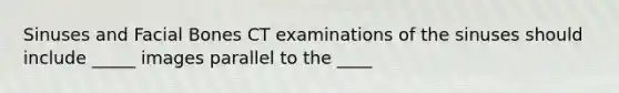 Sinuses and Facial Bones CT examinations of the sinuses should include _____ images parallel to the ____