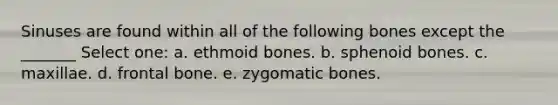 Sinuses are found within all of the following bones except the _______ Select one: a. ethmoid bones. b. sphenoid bones. c. maxillae. d. frontal bone. e. zygomatic bones.