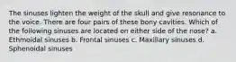 The sinuses lighten the weight of the skull and give resonance to the voice. There are four pairs of these bony cavities. Which of the following sinuses are located on either side of the nose? a. Ethmoidal sinuses b. Frontal sinuses c. Maxillary sinuses d. Sphenoidal sinuses